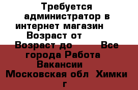 Требуется администратор в интернет магазин.  › Возраст от ­ 22 › Возраст до ­ 40 - Все города Работа » Вакансии   . Московская обл.,Химки г.